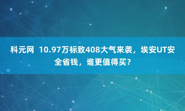 科元网  10.97万标致408大气来袭，埃安UT安全省钱，谁更值得买？