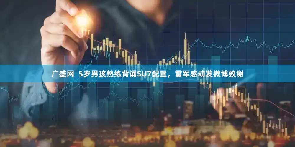 广盛网  5岁男孩熟练背诵SU7配置，雷军感动发微博致谢
