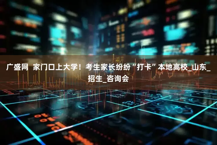 广盛网  家门口上大学！考生家长纷纷“打卡”本地高校_山东_招生_咨询会