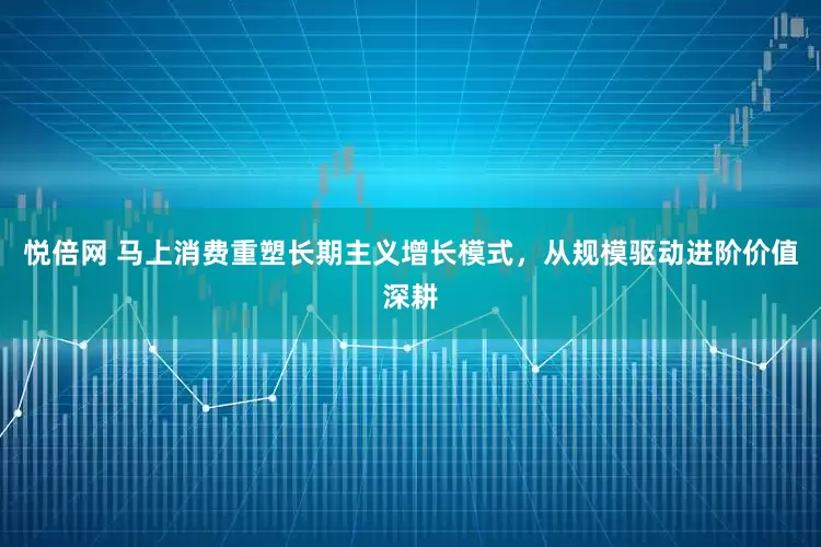 悦倍网 马上消费重塑长期主义增长模式，从规模驱动进阶价值深耕