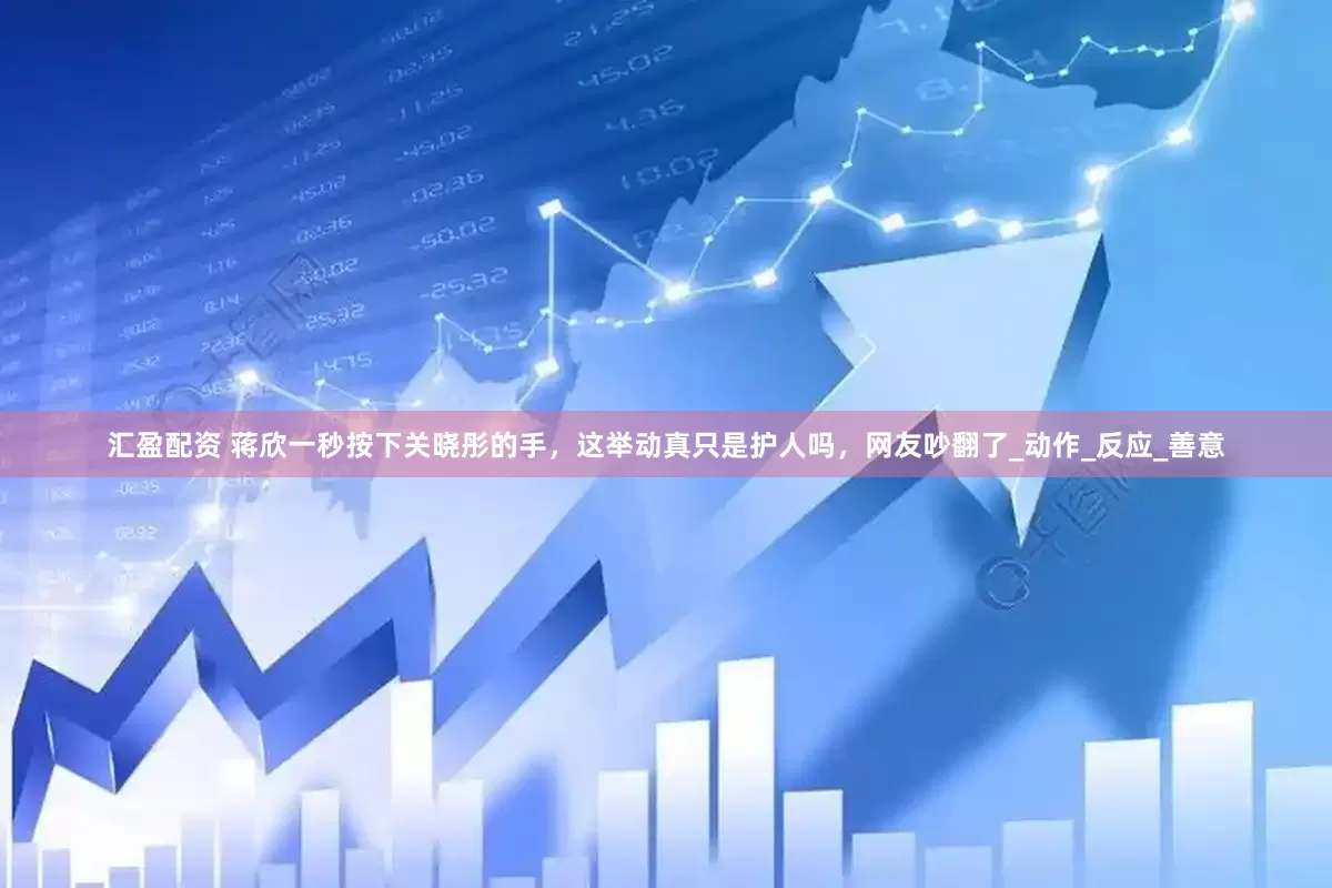 汇盈配资 蒋欣一秒按下关晓彤的手，这举动真只是护人吗，网友吵翻了_动作_反应_善意