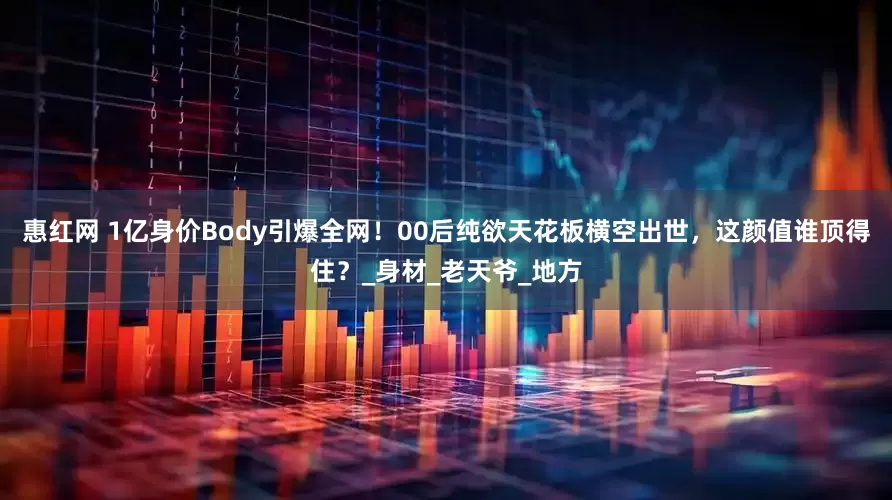 惠红网 1亿身价Body引爆全网！00后纯欲天花板横空出世，这颜值谁顶得住？_身材_老天爷_地方