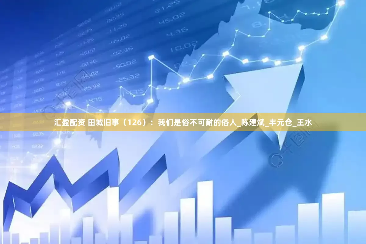 汇盈配资 田城旧事（126）：我们是俗不可耐的俗人_陈建斌_丰元仓_王水