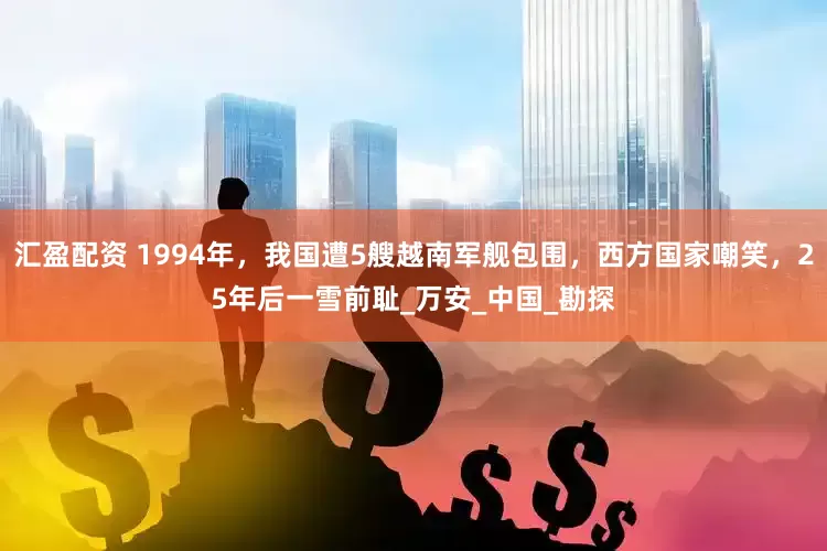 汇盈配资 1994年，我国遭5艘越南军舰包围，西方国家嘲笑，25年后一雪前耻_万安_中国_勘探