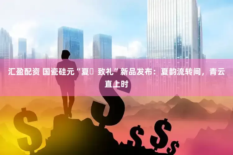汇盈配资 国瓷硅元“夏・致礼”新品发布：夏韵流转间，青云直上时