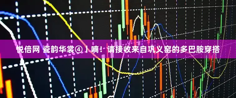悦倍网 瓷韵华裳④丨嘀！请接收来自巩义窑的多巴胺穿搭