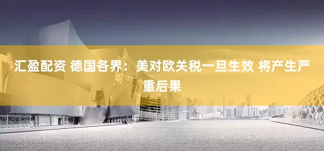 汇盈配资 德国各界：美对欧关税一旦生效 将产生严重后果