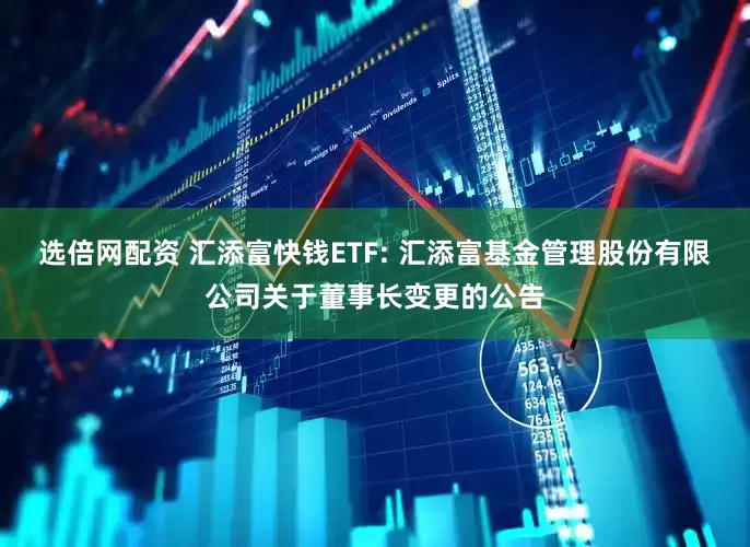 选倍网配资 汇添富快钱ETF: 汇添富基金管理股份有限公司关于董事长变更的公告
