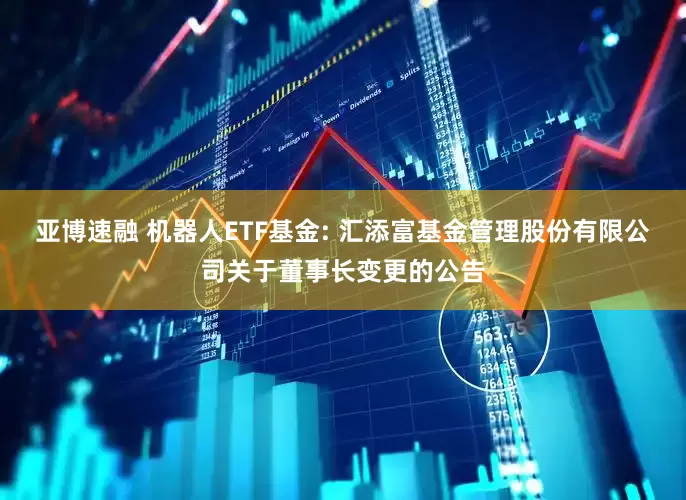 亚博速融 机器人ETF基金: 汇添富基金管理股份有限公司关于董事长变更的公告
