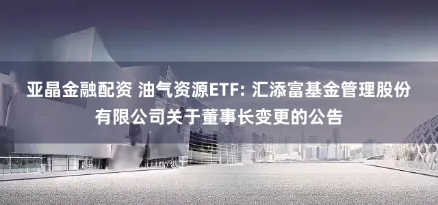 亚晶金融配资 油气资源ETF: 汇添富基金管理股份有限公司关于董事长变更的公告