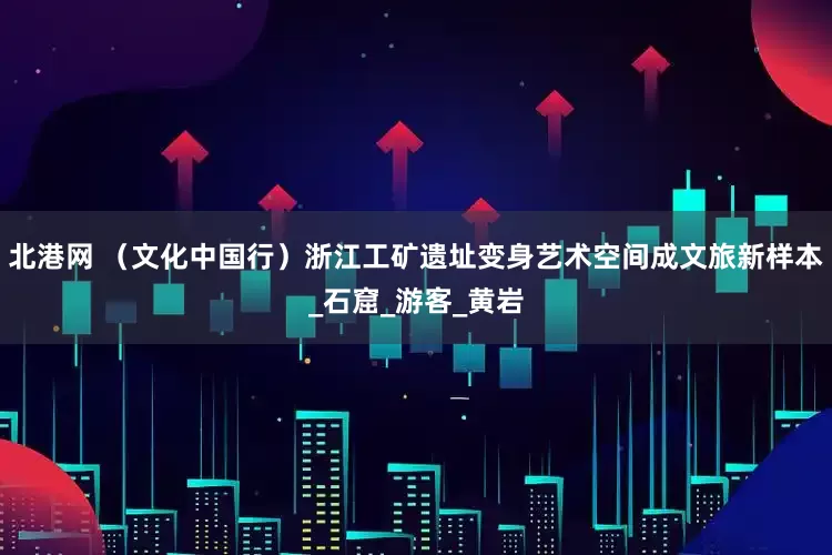 北港网 （文化中国行）浙江工矿遗址变身艺术空间成文旅新样本_石窟_游客_黄岩