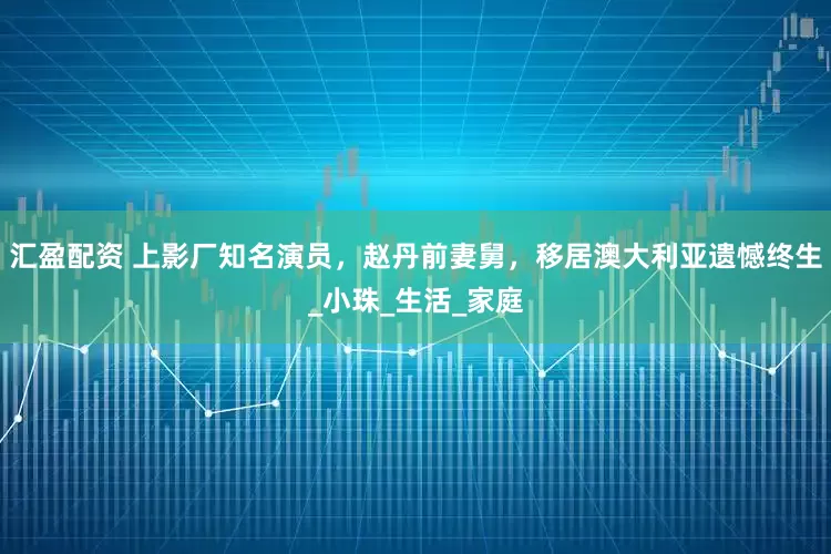 汇盈配资 上影厂知名演员，赵丹前妻舅，移居澳大利亚遗憾终生_小珠_生活_家庭