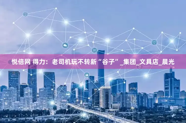 悦倍网 得力：老司机玩不转新“谷子”_集团_文具店_晨光
