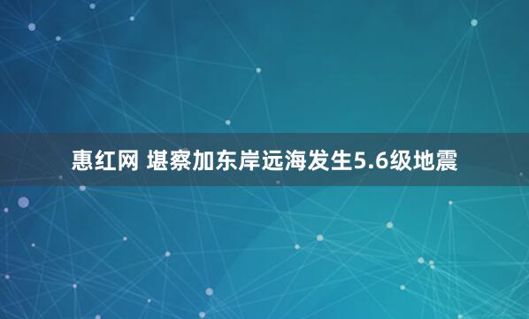 惠红网 堪察加东岸远海发生5.6级地震