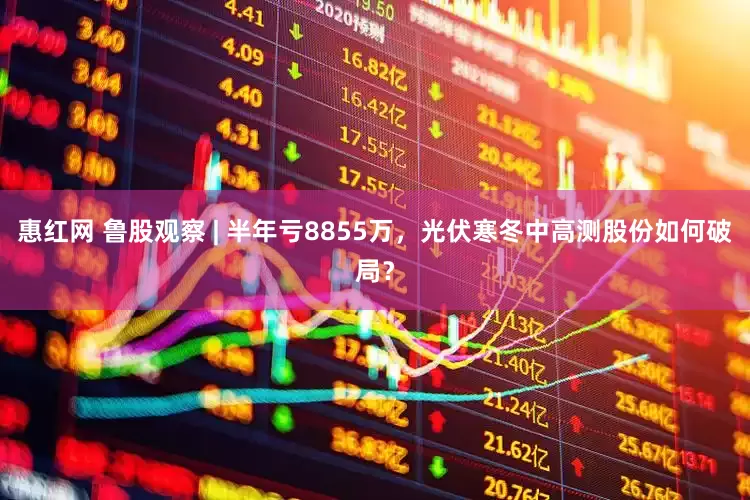 惠红网 鲁股观察 | 半年亏8855万，光伏寒冬中高测股份如何破局？