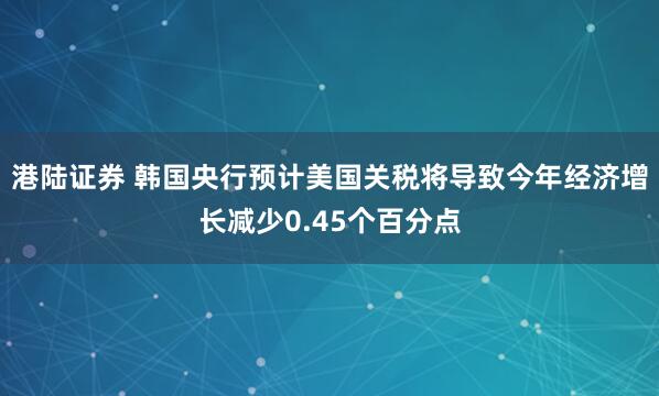 港陆证券 韩国央行预计美国关税将导致今年经济增长减少0.45个百分点