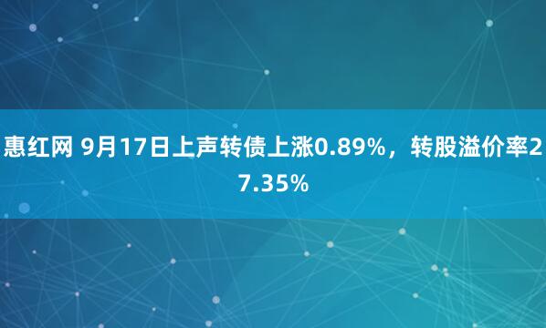 惠红网 9月17日上声转债上涨0.89%，转股溢价率27.35%