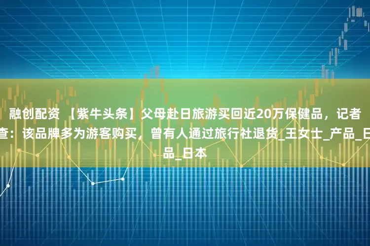 融创配资 【紫牛头条】父母赴日旅游买回近20万保健品，记者调查：该品牌多为游客购买，曾有人通过旅行社退货_王女士_产品_日本