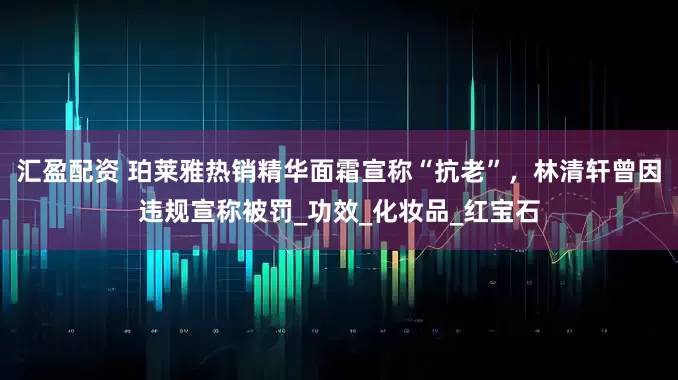 汇盈配资 珀莱雅热销精华面霜宣称“抗老”,林清轩曾因违规宣称被罚_功效_化妆品_红宝石