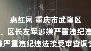 惠红网 重庆市武隆区委副书记、区长左军涉嫌严重违纪违法接受审查调查