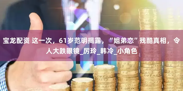 宝龙配资 这一次，61岁范明揭露，“姐弟恋”残酷真相，令人大跌眼镜_厉玲_韩冷_小角色