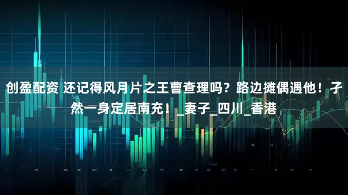 创盈配资 还记得风月片之王曹查理吗？路边摊偶遇他！孑然一身定居南充！_妻子_四川_香港