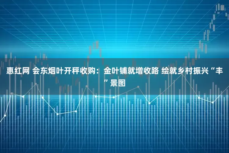 惠红网 会东烟叶开秤收购：金叶铺就增收路 绘就乡村振兴“丰”景图