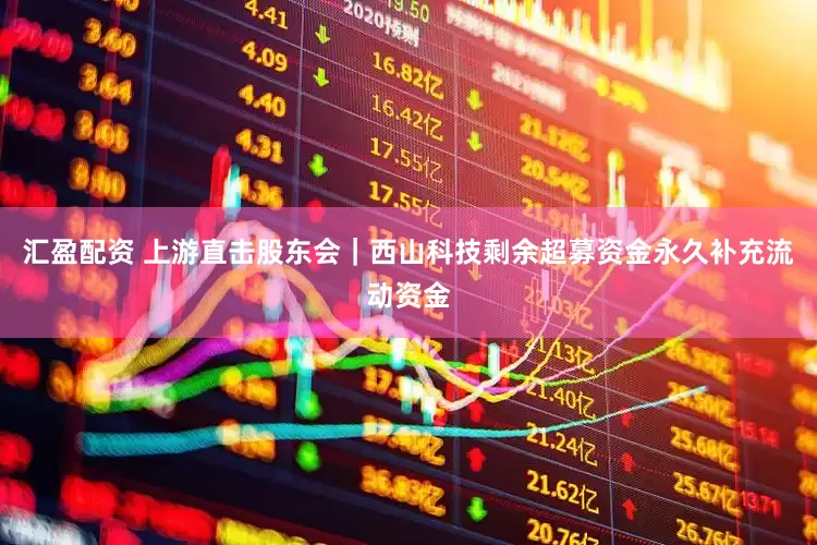汇盈配资 上游直击股东会｜西山科技剩余超募资金永久补充流动资金