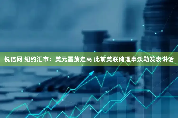 悦倍网 纽约汇市：美元震荡走高 此前美联储理事沃勒发表讲话