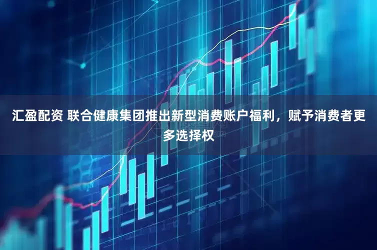 汇盈配资 联合健康集团推出新型消费账户福利，赋予消费者更多选择权